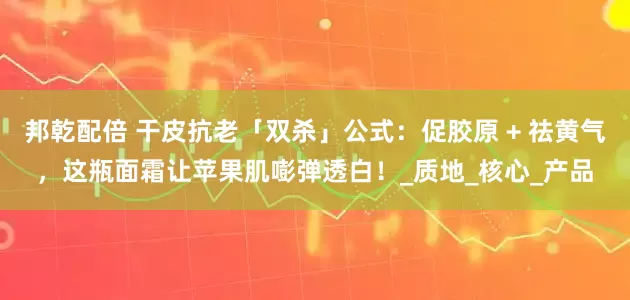 邦乾配倍 干皮抗老「双杀」公式：促胶原 + 祛黄气，这瓶面霜让苹果肌嘭弹透白！_质地_核心_产品