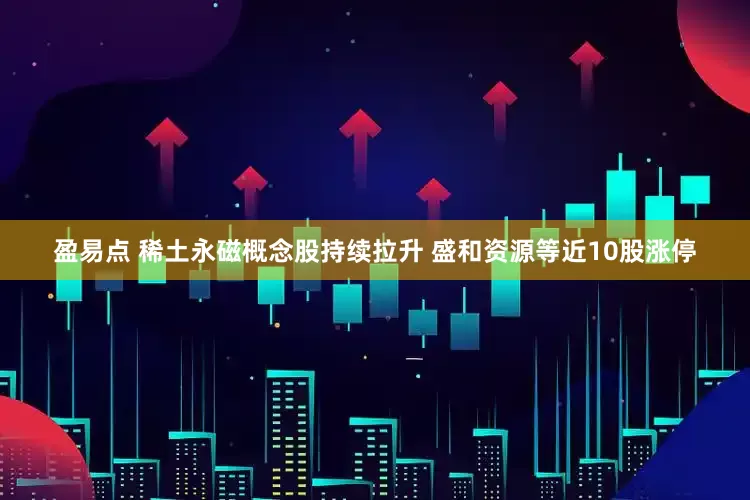 盈易点 稀土永磁概念股持续拉升 盛和资源等近10股涨停
