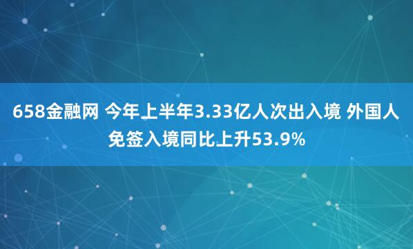 658金融网 今年上半年3.33亿人次出入境 外国人免签入境同比上升53.9%