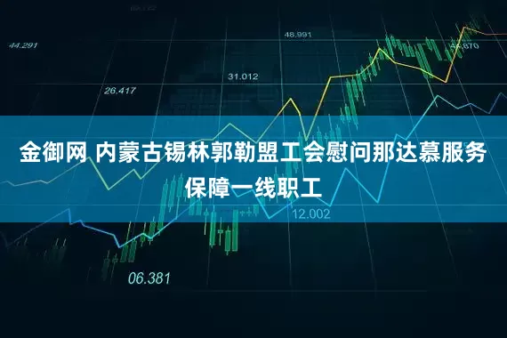 金御网 内蒙古锡林郭勒盟工会慰问那达慕服务保障一线职工
