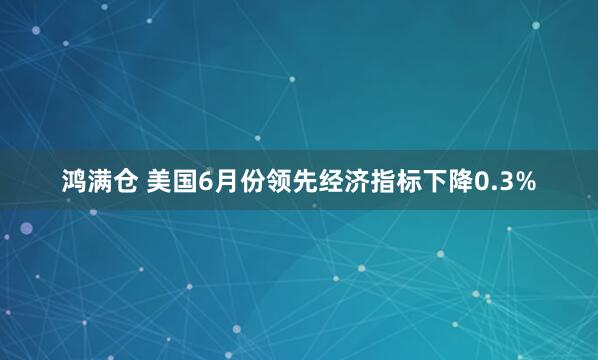 鸿满仓 美国6月份领先经济指标下降0.3%