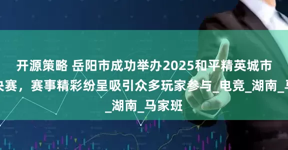 开源策略 岳阳市成功举办2025和平精英城市赛总决赛，赛事精彩纷呈吸引众多玩家参与_电竞_湖南_马家班