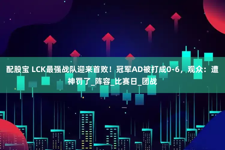配股宝 LCK最强战队迎来首败！冠军AD被打成0-6，观众：遭神罚了_阵容_比赛日_团战