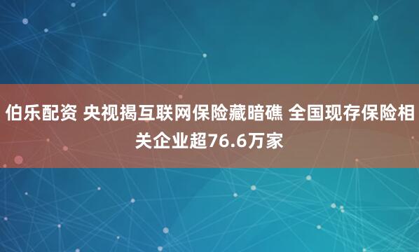 伯乐配资 央视揭互联网保险藏暗礁 全国现存保险相关企业超76.6万家