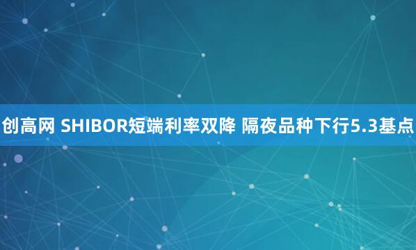 创高网 SHIBOR短端利率双降 隔夜品种下行5.3基点