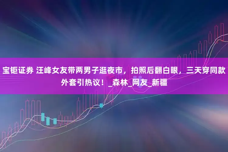 宝钜证券 汪峰女友带两男子逛夜市，拍照后翻白眼，三天穿同款外套引热议！_森林_网友_新疆