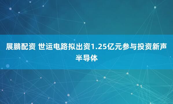 展鵬配资 世运电路拟出资1.25亿元参与投资新声半导体