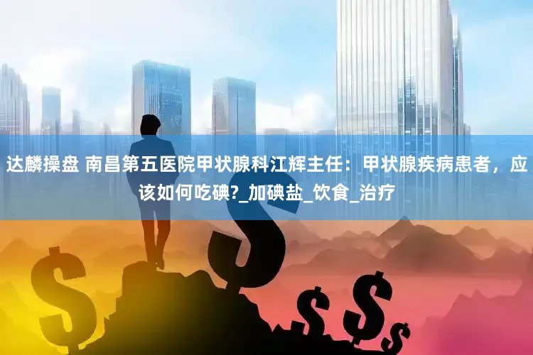 达麟操盘 南昌第五医院甲状腺科江辉主任：甲状腺疾病患者，应该如何吃碘?_加碘盐_饮食_治疗