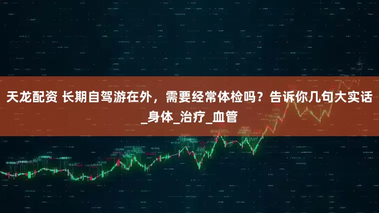 天龙配资 长期自驾游在外，需要经常体检吗？告诉你几句大实话_身体_治疗_血管