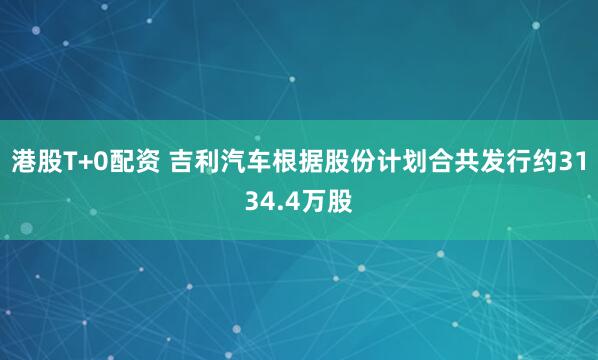 港股T+0配资 吉利汽车根据股份计划合共发行约3134.4万股