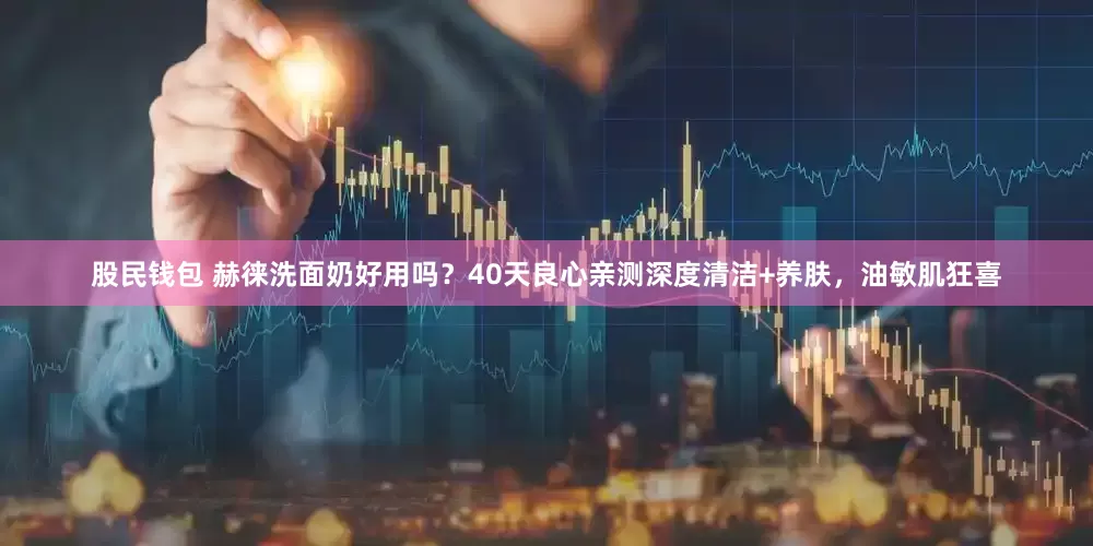 股民钱包 赫徕洗面奶好用吗？40天良心亲测深度清洁+养肤，油敏肌狂喜