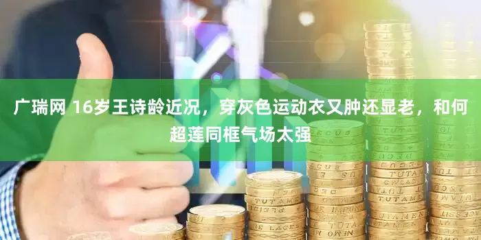 广瑞网 16岁王诗龄近况，穿灰色运动衣又肿还显老，和何超莲同框气场太强