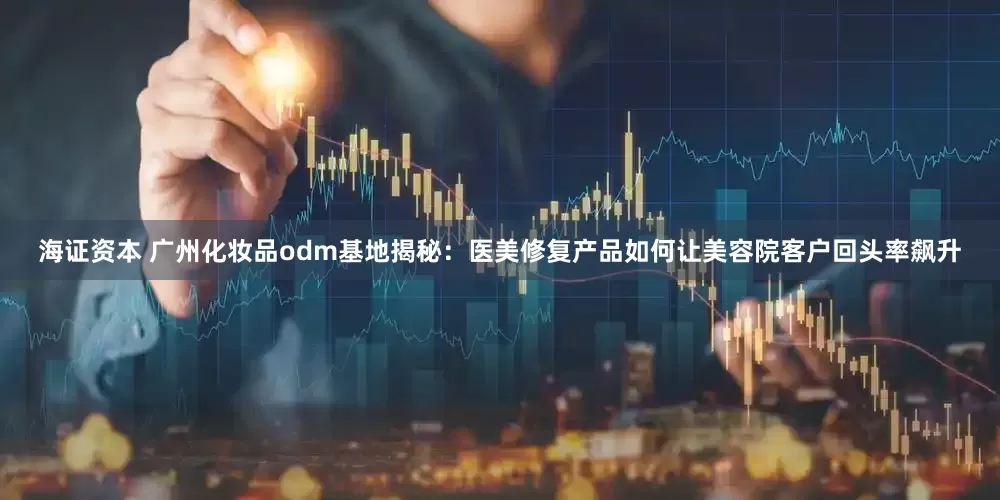 海证资本 广州化妆品odm基地揭秘：医美修复产品如何让美容院客户回头率飙升