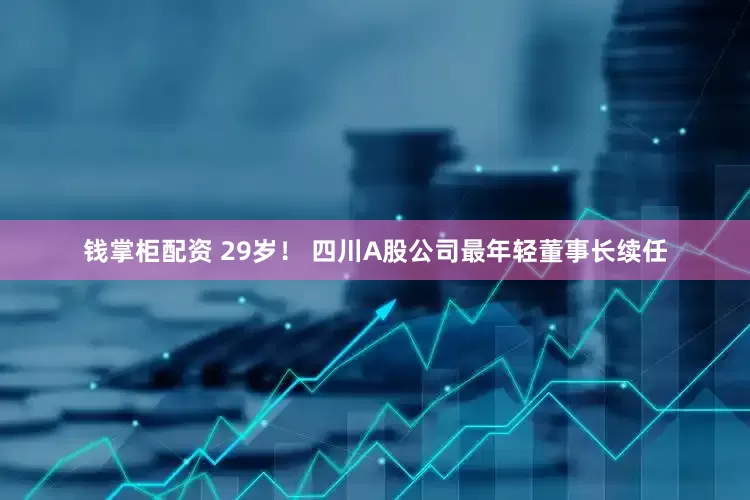 钱掌柜配资 29岁！ 四川A股公司最年轻董事长续任
