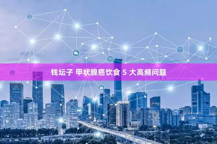 钱坛子 甲状腺癌饮食 5 大高频问题